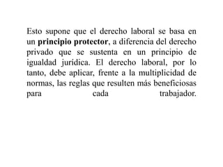 Esto supone que el derecho laboral se basa en
un principio protector, a diferencia del derecho
privado que se sustenta en un principio de
igualdad jurídica. El derecho laboral, por lo
tanto, debe aplicar, frente a la multiplicidad de
normas, las reglas que resulten más beneficiosas
para cada trabajador.
 