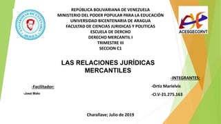 REPÚBLICA BOLIVARIANA DE VENEZUELA
MINISTERIO DEL PODER POPULAR PARA LA EDUCACIÓN
UNIVERSIDAD BICENTENARIA DE ARAGUA
FACULTAD DE CIENCIAS JURIDICAS Y POLITICAS
ESCUELA DE DERCHO
DERECHO MERCANTIL I
TRIMESTRE III
SECCION C1
-Facilitador:
-José Malo
-INTEGRANTES:
-Ortiz Marielvis
-CI.V-21.275.163
LAS RELACIONES JURÍDICAS
MERCANTILES
Charallave; Julio de 2019
 