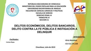 REPÚBLICA BOLIVARIANA DE VENEZUELA
MINISTERIO DEL PODER POPULAR PARA LA EDUCACIÓN
UNIVERSIDAD BICENTENARIA DE ARAGUA
FACULTAD DE CIENCIAS JURIDICAS Y POLITICAS
ESCUELA DE DERCHO
DERECHO PENAL III
TRIMESTRE III
SECCION C1
-Facilitador:
-Carlos Rojas
-INTEGRANTES:
-Ortiz Marielvis
-CI.V-21.275.163
DELITOS ECONÓMICOS, DELITOS BANCARIOS,
DELITO CONTRA LA FE PÚBLICA E INSTIGACIÓN A
DELINQUIR
Charallave; Julio de 2019
 
