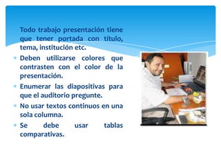 Todo trabajo presentación tiene
que tener portada con título,
tema, institución etc.
Deben utilizarse colores que
contrasten con el color de la
presentación.
Enumerar las diapositivas para
que el auditorio pregunte.
No usar textos continuos en una
sola columna.
Se      debe      usar     tablas
comparativas.
 
