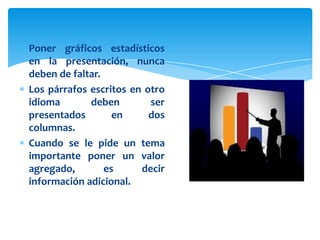Poner gráficos estadísticos
en la presentación, nunca
deben de faltar.
Los párrafos escritos en otro
idioma       deben        ser
presentados        en     dos
columnas.
Cuando se le pide un tema
importante poner un valor
agregado,        es     decir
información adicional.
 