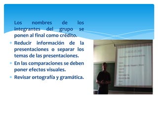 Los     nombres       de     los
integrantes del grupo se
ponen al final como crédito.
Reducir información de la
presentaciones o separar los
temas de las presentaciones.
En las comparaciones se deben
poner efectos visuales.
Revisar ortografía y gramática.
 