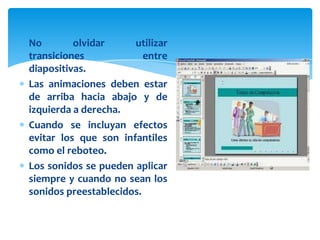 No        olvidar     utilizar
transiciones             entre
diapositivas.
Las animaciones deben estar
de arriba hacia abajo y de
izquierda a derecha.
Cuando se incluyan efectos
evitar los que son infantiles
como el reboteo.
Los sonidos se pueden aplicar
siempre y cuando no sean los
sonidos preestablecidos.
 