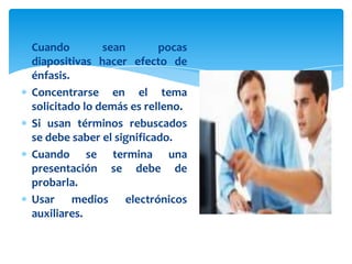 Cuando         sean       pocas
diapositivas hacer efecto de
énfasis.
Concentrarse en el tema
solicitado lo demás es relleno.
Si usan términos rebuscados
se debe saber el significado.
Cuando se termina una
presentación se debe de
probarla.
Usar medios electrónicos
auxiliares.
 