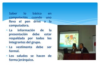 Saber     lo     básico  en
computación cuando uno
lleva el pen drive a la
computadora.
La    información     de  la
presentación debe estar
respaldada por todos los
integrantes del grupo.
La vestimenta debe ser
formal.
Los saludos se hacen de
forma jerárquico.
 