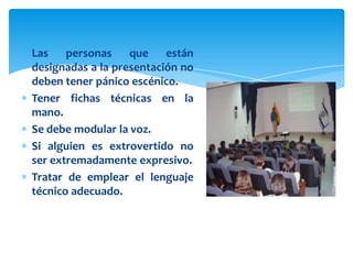 Las    personas    que están
designadas a la presentación no
deben tener pánico escénico.
Tener fichas técnicas en la
mano.
Se debe modular la voz.
Si alguien es extrovertido no
ser extremadamente expresivo.
Tratar de emplear el lenguaje
técnico adecuado.
 