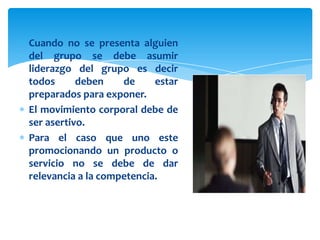 Cuando no se presenta alguien
del grupo se debe asumir
liderazgo del grupo es decir
todos      deben    de     estar
preparados para exponer.
El movimiento corporal debe de
ser asertivo.
Para el caso que uno este
promocionando un producto o
servicio no se debe de dar
relevancia a la competencia.
 