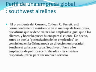 Perfil de una empresa global
: southwest airelines
 . El pre-sidente del Consejo, Colleen C. Barrett, está
permanentemente insistiendo en el mensaje de la empresa,
que afirma que se debe tratar a los empleados igual que a los
clientes, y hacer lo que es bueno para el cliente. De hecho,
antes de que la “potenciación de los empleados” se
convirtiera en la última moda en dirección empresarial,
Southwest ya la practicaba. Southwest libera a los
empleados de políticas centralizadas y les enseña a
responsabilizarse para dar un buen servicio.
 