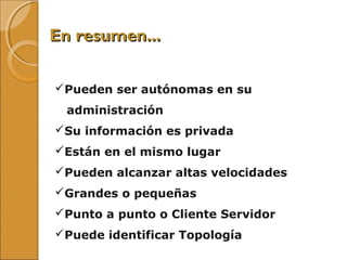 En resumen...En resumen...
Pueden ser autónomas en su
administración
Su información es privada
Están en el mismo lugar
Pueden alcanzar altas velocidades
Grandes o pequeñas
Punto a punto o Cliente Servidor
Puede identificar Topología
 