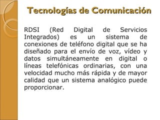 RDSI (Red Digital de Servicios
Integrados) es un sistema de
conexiones de teléfono digital que se ha
diseñado para el envío de voz, vídeo y
datos simultáneamente en digital o
líneas telefónicas ordinarias, con una
velocidad mucho más rápida y de mayor
calidad que un sistema analógico puede
proporcionar.
Tecnologías de ComunicaciónTecnologías de Comunicación
 