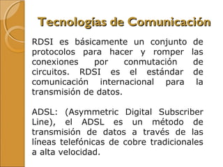 RDSI es básicamente un conjunto de
protocolos para hacer y romper las
conexiones por conmutación de
circuitos. RDSI es el estándar de
comunicación internacional para la
transmisión de datos.
ADSL: (Asymmetric Digital Subscriber
Line), el ADSL es un método de
transmisión de datos a través de las
líneas telefónicas de cobre tradicionales
a alta velocidad.
Tecnologías de ComunicaciónTecnologías de Comunicación
 