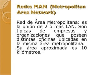 Redes MAN  ( Metropolitan Area Network) Red de Área Metropolitana: es la unión de 2 o más LAN. Son típicas de empresas y organizaciones que poseen distintas oficinas ubicadas en la misma área metropolitana.  Su área aproximada es 10 kilómetros.  
