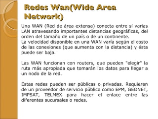 Redes Wan( Wide Area Network) Una WAN (Red de área extensa) conecta entre sí varias LAN atravesando importantes distancias geográficas, del orden del tamaño de un país o de un continente.  La velocidad disponible en una WAN varía según el costo de las conexiones (que aumenta con la distancia) y ésta puede ser baja. Las WAN funcionan con routers, que pueden "elegir" la ruta más apropiada que tomarán los datos para llegar a un nodo de la red.  Estas redes pueden ser públicas o privadas. Requieren de un proveedor de servicio público como EPM, GEONET, IMPSAT, TELMEX para hacer el enlace entre las diferentes sucursales o redes.  