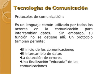 Tecnologías de Comunicación Protocolos de comunicación:  Es un lenguaje común utilizado por todos los actores en la comunicación para intercambiar datos.  Sin embargo, su función no se detiene allí. Un protocolo también permite:  El inicio de las comunicaciones  El intercambio de datos  La detección de errores  Una finalización "educada" de las comunicaciones  