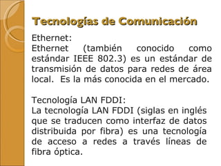 Tecnologías de Comunicación Ethernet:  Ethernet (también conocido como estándar IEEE 802.3) es un estándar de transmisión de datos para redes de área local.  Es la más conocida en el mercado. Tecnología LAN FDDI:  La tecnología LAN FDDI (siglas en inglés que se traducen como interfaz de datos distribuida por fibra) es una tecnología de acceso a redes a través líneas de fibra óptica.  