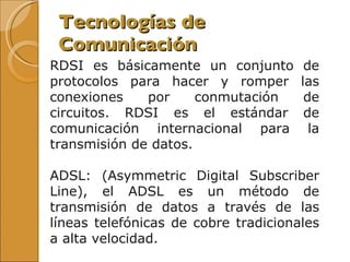 Tecnologías de Comunicación RDSI es básicamente un conjunto de protocolos para hacer y romper las conexiones por conmutación de circuitos. RDSI es el estándar de comunicación internacional para la transmisión de datos. ADSL: (Asymmetric Digital Subscriber Line), el ADSL es un método de transmisión de datos a través de las líneas telefónicas de cobre tradicionales a alta velocidad. 