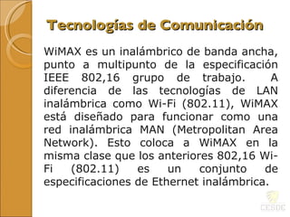 WiMAX es un inalámbrico de banda ancha, punto a multipunto de la especificación IEEE 802,16 grupo de trabajo.  A diferencia de las tecnologías de LAN inalámbrica como Wi-Fi (802.11), WiMAX está diseñado para funcionar como una red inalámbrica MAN (Metropolitan Area Network). Esto coloca a WiMAX en la misma clase que los anteriores 802,16  Wi-Fi (802.11) es un conjunto de especificaciones de Ethernet inalámbrica.  Tecnologías de Comunicación 