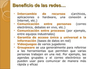 Beneficio de las redes… Intercambio de recursos  : (archivos, aplicaciones o hardware, una conexión a Internet, etc.)  Comunicación entre personas  (correo electrónico, debates en vivo, etc.)  Comunicación entre procesos  (por ejemplo, entre equipos industriales)  Garantía de acceso único y universal a la información   (bases de datos en red)  Videojuegos  de varios jugadores  Groupware  se usa generalmente para referirse a las herramientas que permiten que varias personas trabajen en una red. Por ejemplo, las agendas grupales y el correo electrónico se pueden usar para comunicar de manera más rápida y eficaz 