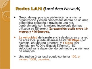 Redes LAN ( Local Area Network) Grupo de equipos que pertenecen a la misma organización y están conectados dentro de un área geográfica pequeña a través de una red, generalmente con la misma tecnología (la más utilizada es Ethernet).  Su extensión oscila entre  10  metros y 4   kilómetros.  La velocidad   de transferencia de datos en una red de área local puede alcanzar hasta  10 Mbps   (por ejemplo, en una red Ethernet) y  1 Gbps   (por ejemplo, en FDDI o Gigabit Ethernet).  Su velocidad varia dependiendo del medio y el número de usuarios.  Una red de área local puede contener  100, o incluso 1000, usuarios.  