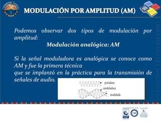 MODULACIÓN POR AMPLITUD (AM)Podemos observar dos tipos de modulación por amplitud: Modulación analógica: AM Si la señal moduladora es analógica se conoce como AM y fue la primera técnicaque se implantó en la práctica para la transmisión de señales de audio.