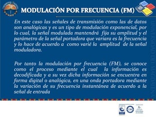 MODULACIÓN POR FRECUENCIA (FM)    En este caso las señales de transmisión como las de datos son analógicas y es un tipo de modulación exponencial, por lo cual, la señal modulada mantendrá  fija su amplitud y el parámetro de la señal portadora que variara es la frecuencia y lo hace de acuerdo a  como varié la  amplitud  de la señal moduladora.    Por tanto la modulación por frecuencia (FM), se conoce como el proceso mediante el cual  la información es decodificada y a su vez dicha información se encuentra en forma digital o analógica, en una onda portadora mediante la variación de su frecuencia instantánea de acuerdo a la señal de entrada