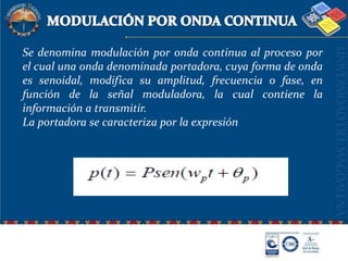MODULACIÓN POR ONDA CONTINUASe denomina modulación por onda continua al proceso por el cual una onda denominada portadora, cuya forma de onda es senoidal, modifica su amplitud, frecuencia o fase, en función de la señal moduladora, la cual contiene la información a transmitir.La portadora se caracteriza por la expresión