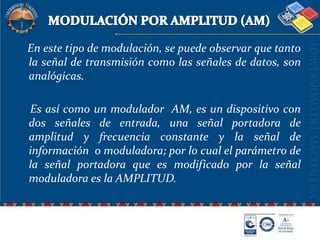 MODULACIÓN POR AMPLITUD (AM)   En este tipo de modulación, se puede observar que tanto la señal de transmisión como las señales de datos, son analógicas.    Es así como un modulador  AM, es un dispositivo con dos señales de entrada, una señal portadora de amplitud y frecuencia constante y la señal de información  o moduladora; por lo cual el parámetro de la señal portadora que es modificado por la señal moduladora es la AMPLITUD.