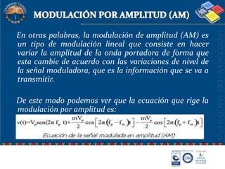 MODULACIÓN POR AMPLITUD (AM)   En otras palabras, la modulación de amplitud (AM) es un tipo de modulación lineal que consiste en hacer variar la amplitud de la onda portadora de forma que esta cambie de acuerdo con las variaciones de nivel de la señal moduladora, que es la información que se va a transmitir.   De este modo podemos ver que la ecuación que rige la modulación por amplitud es: