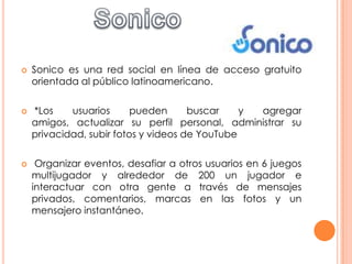    Sonico es una red social en línea de acceso gratuito
    orientada al público latinoamericano.

   *Los    usuarios      pueden      buscar    y agregar
    amigos, actualizar su perfil personal, administrar su
    privacidad, subir fotos y videos de YouTube

    Organizar eventos, desafiar a otros usuarios en 6 juegos
    multijugador y alrededor de 200 un jugador e
    interactuar con otra gente a través de mensajes
    privados, comentarios, marcas en las fotos y un
    mensajero instantáneo.
 