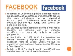    Facebook es un sitio web gratuito de redes sociales
    creado por Mark Zuckerberg. Originalmente era un
    sitio   para    estudiantes  de    la    Universidad
    Harvard, pero actualmente está abierto a
    cualquier persona que tenga una cuenta de
    correo electrónico.
   Los usuarios pueden participar en una o más redes
    sociales,    en    relación  con      su   situación
    académica, su lugar de trabajo o región
    geográfica.
   A mediados de 2007 lanzó las versiones en
    francés, alemán y español para impulsar su
    expansión fuera de Estados Unidos, ya que sus
    usuarios se concentran en Estados Unidos, Canadá
    y Gran Bretaña.
   En julio de 2010, Facebook cuenta con 500 millones
    de miembros, y traducciones a 70 idiomas.
 