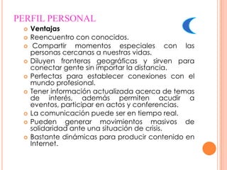 PERFIL PERSONAL
    Ventajas
    Reencuentro con conocidos.
     Compartir momentos especiales con las
     personas cercanas a nuestras vidas.
    Diluyen fronteras geográficas y sirven para
     conectar gente sin importar la distancia.
    Perfectas para establecer conexiones con el
     mundo profesional.
    Tener información actualizada acerca de temas
     de interés, además permiten acudir a
     eventos, participar en actos y conferencias.
    La comunicación puede ser en tiempo real.
    Pueden generar movimientos masivos de
     solidaridad ante una situación de crisis.
    Bastante dinámicas para producir contenido en
     Internet.
 