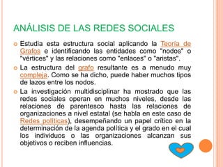 ANÁLISIS DE LAS REDES SOCIALES
   Estudia esta estructura social aplicando la Teoría de
    Grafos e identificando las entidades como "nodos" o
    "vértices" y las relaciones como "enlaces" o "aristas".
   La estructura del grafo resultante es a menudo muy
    compleja. Como se ha dicho, puede haber muchos tipos
    de lazos entre los nodos.
   La investigación multidisciplinar ha mostrado que las
    redes sociales operan en muchos niveles, desde las
    relaciones de parentesco hasta las relaciones de
    organizaciones a nivel estatal (se habla en este caso de
    Redes políticas), desempeñando un papel crítico en la
    determinación de la agenda política y el grado en el cual
    los individuos o las organizaciones alcanzan sus
    objetivos o reciben influencias.
 