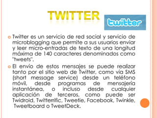  Twitter es un servicio de red social y servicio de
  microblogging que permite a sus usuarios enviar
  y leer micro-entradas de texto de una longitud
  máxima de 140 caracteres denominados como
  "tweets".
 El envío de estos mensajes se puede realizar
  tanto por el sitio web de Twitter, como vía SMS
  (short message service) desde un teléfono
  móvil, desde programas de mensajería
  instantánea, o incluso desde cualquier
  aplicación de terceros, como puede ser
  Twidroid, Twitterrific, Tweetie, Facebook, Twinkle,
   Tweetboard o TweetDeck.
 