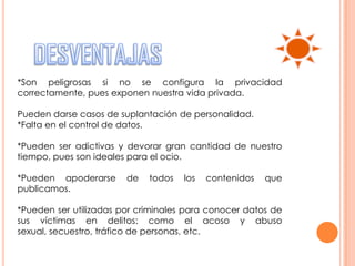 *Son peligrosas si no se configura la privacidad
correctamente, pues exponen nuestra vida privada.

Pueden darse casos de suplantación de personalidad.
*Falta en el control de datos.

*Pueden ser adictivas y devorar gran cantidad de nuestro
tiempo, pues son ideales para el ocio.

*Pueden apoderarse      de   todos   los   contenidos   que
publicamos.

*Pueden ser utilizadas por criminales para conocer datos de
sus víctimas en delitos: como el acoso y abuso
sexual, secuestro, tráfico de personas, etc.
 