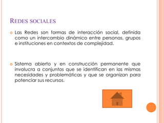 REDES SOCIALES
   Las Redes son formas de interacción social, definida
    como un intercambio dinámico entre personas, grupos
    e instituciones en contextos de complejidad.



   Sistema abierto y en construcción permanente que
    involucra a conjuntos que se identifican en las mismas
    necesidades y problemáticas y que se organizan para
    potenciar sus recursos.
 