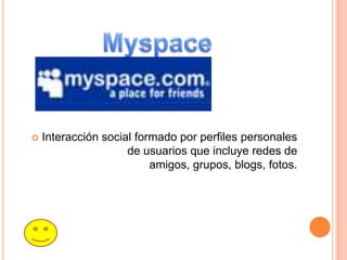    Interacción social formado por perfiles personales
                     de usuarios que incluye redes de
                          amigos, grupos, blogs, fotos.
 