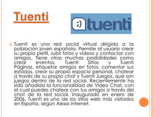    Tuenti es una red social virtual dirigida a la
    población joven española. Permite al usuario crear
    su propio perfil, subir fotos y vídeos y contactar con
    amigos. Tiene otras muchas posibilidades como
    crear     eventos,       Tuenti     Sitios  y    Tuenti
    Páginas, etiquetar amigos en fotos, comentar sus
    estados, crear su propio espacio personal, chatear
    a través de su propio chat y Tuenti Juegos, que son
    juegos dentro de la red social. Recientemente ha
    sido añadida la funcionalidad de Vídeo Chat, con
    el cual puedes chatear con tus amigos a través del
    chat de la red social. Inaugurado en enero de
    2006, Tuenti es uno de los sitios web más visitados
    en España, según Alexa Internet.
 