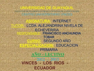 UNIVERSIDAD DE GUAYAQUIL
 FACULTAD DE FILOSOFIA LETRAS Y CIENCIAS DE LA EDUCACION
      CENTRO UNIVERSITARIO VINCES

       ASIGNATURA: INTERNET
TUTOR: LCDA. ALEJANDRINA NIVELA DE
           ECHEVERRIA
  RESPONSABLE: FRANCISCO ANCHUNDIA
               TOBAR
        CURSO: SEGUNDO AÑO
     ESPECIALIZACION: EDUCACION
               PRIMARIA
          AÑO – LECTIVO
            2012 - 2013
      VINCES - LOS RIOS -
           ECUADOR
 