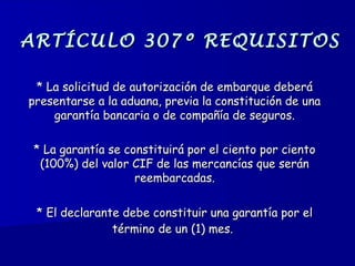 ARTÍCULO 307º REQUISITOSARTÍCULO 307º REQUISITOS
* La solicitud de autorización de embarque deberá* La solicitud de autorización de embarque deberá
presentarse a la aduana, previa la constitución de unapresentarse a la aduana, previa la constitución de una
garantía bancaria o de compañía de seguros.garantía bancaria o de compañía de seguros.
* La garantía se constituirá por el ciento por ciento* La garantía se constituirá por el ciento por ciento
(100%) del valor CIF de las mercancías que serán(100%) del valor CIF de las mercancías que serán
reembarcadas.reembarcadas.
** El declarante debe constituir una garantía por elEl declarante debe constituir una garantía por el
término de un (1) mes.término de un (1) mes.
 