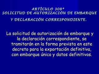 ARTÍCULO 308ºARTÍCULO 308º
SOLICITUD DE AUTORIZACIÓN DE EMBARQUESOLICITUD DE AUTORIZACIÓN DE EMBARQUE
Y DECLARACIÓN CORRESPONDIENTE.Y DECLARACIÓN CORRESPONDIENTE.
La solicitud de autorización de embarque yLa solicitud de autorización de embarque y
la declaración correspondiente, sela declaración correspondiente, se
tramitarán en la forma prevista en estetramitarán en la forma prevista en este
decreto para la exportación definitiva,decreto para la exportación definitiva,
con embarque único y datos definitivos.con embarque único y datos definitivos.
 