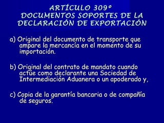 ARTÍCULO 309ºARTÍCULO 309º
DOCUMENTOS SOPORTES DE LADOCUMENTOS SOPORTES DE LA
DECLARACIÓN DE EXPORTACIÓNDECLARACIÓN DE EXPORTACIÓN
a) Original del documento de transporte quea) Original del documento de transporte que
ampare la mercancía en el momento de suampare la mercancía en el momento de su
importación.importación.
b) Original del contrato de mandato cuandob) Original del contrato de mandato cuando
actúe como declarante una Sociedad deactúe como declarante una Sociedad de
Intermediación Aduanera o un apoderado y,Intermediación Aduanera o un apoderado y,
c) Copia de la garantía bancaria o de compañíac) Copia de la garantía bancaria o de compañía
de seguros.de seguros.
 