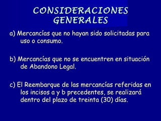 CONSIDERACIONESCONSIDERACIONES
GENERALESGENERALES
a) Mercancías que no hayan sido solicitadas paraa) Mercancías que no hayan sido solicitadas para
uso o consumo.uso o consumo.
b) Mercancías que no se encuentren en situaciónb) Mercancías que no se encuentren en situación
de Abandono Legal.de Abandono Legal.
c) El Reembarque de las mercancías referidas enc) El Reembarque de las mercancías referidas en
los incisos a y b precedentes, se realizarálos incisos a y b precedentes, se realizará
dentro del plazo de treinta (30) días.dentro del plazo de treinta (30) días.
 