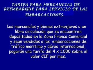 TARIFA PARA MERCANCIAS DETARIFA PARA MERCANCIAS DE
REEMBARQUE PARA SERVICIO DE LASREEMBARQUE PARA SERVICIO DE LAS
EMBARCACIONES.EMBARCACIONES.
Las mercancías y bienes extranjeros o enLas mercancías y bienes extranjeros o en
libre circulación que se encuentrenlibre circulación que se encuentren
depositadas en la Zona Franca Comercialdepositadas en la Zona Franca Comercial
y sean vendidas a las  embarcaciones dey sean vendidas a las  embarcaciones de
tráfico marítimo y aéreo internacional,tráfico marítimo y aéreo internacional,
pagarán una tarifa del 4 x 1.000 sobre elpagarán una tarifa del 4 x 1.000 sobre el
valor CIF por mes.valor CIF por mes.
 