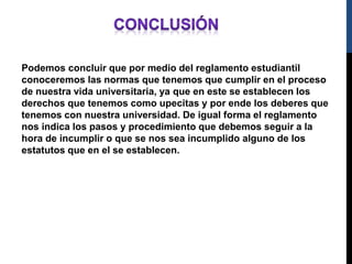 Podemos concluir que por medio del reglamento estudiantil 
conoceremos las normas que tenemos que cumplir en el proceso 
de nuestra vida universitaria, ya que en este se establecen los 
derechos que tenemos como upecitas y por ende los deberes que 
tenemos con nuestra universidad. De igual forma el reglamento 
nos indica los pasos y procedimiento que debemos seguir a la 
hora de incumplir o que se nos sea incumplido alguno de los 
estatutos que en el se establecen. 

