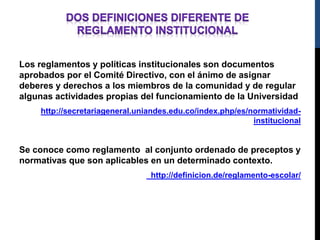 Los reglamentos y políticas institucionales son documentos 
aprobados por el Comité Directivo, con el ánimo de asignar 
deberes y derechos a los miembros de la comunidad y de regular 
algunas actividades propias del funcionamiento de la Universidad 
http://secretariageneral.uniandes.edu.co/index.php/es/normatividad-institucional 
Se conoce como reglamento al conjunto ordenado de preceptos y 
normativas que son aplicables en un determinado contexto. 
http://definicion.de/reglamento-escolar/ 
 