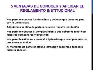 Nos permite conocer los derechos y deberes que tenemos para 
con la universidad 
Adquirimos sentido de pertenencia con nuestra institución 
Nos permite conocer el comportamiento que debemos tener con 
nuestros compañeros y directivos 
Nos permite evitar sanciones disciplinarias que irrumpan nuestro 
proceso académico 
Al momento de cometer alguna infracción sabremos cual será 
nuestra sanción 
 