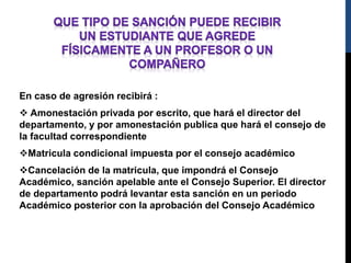 En caso de agresión recibirá : 
 Amonestación privada por escrito, que hará el director del 
departamento, y por amonestación publica que hará el consejo de 
la facultad correspondiente 
Matricula condicional impuesta por el consejo académico 
Cancelación de la matricula, que impondrá el Consejo 
Académico, sanción apelable ante el Consejo Superior. El director 
de departamento podrá levantar esta sanción en un periodo 
Académico posterior con la aprobación del Consejo Académico 
 