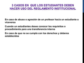 En caso de abuso o agresión de un profesor hacia un estudiante o 
viceversa 
Cuando un estudiantes desee conocer los requisitos o 
procedimiento para una transferencia interna 
En caso de que no se cumpla con los derechos y deberes 
establecidos 
 