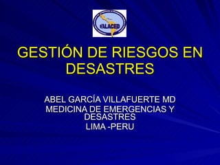 GESTIÓN DE RIESGOS EN DESASTRES ABEL GARCÍA VILLAFUERTE MD MEDICINA DE EMERGENCIAS Y DESASTRES LIMA -PERU 