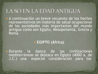  A continuación un breve recuento de los hechos
representativos en materia de salud ocupacional
de las sociedades más importantes del mundo
antiguo como son Egipto, Mesopotamia, Grecia y
Roma.
 EGIPTO (África)
 Durante la época de las civilizaciones
mediterráneas se destaca en Egipto (4000 a. de
J.C.) una especial consideración para los
 